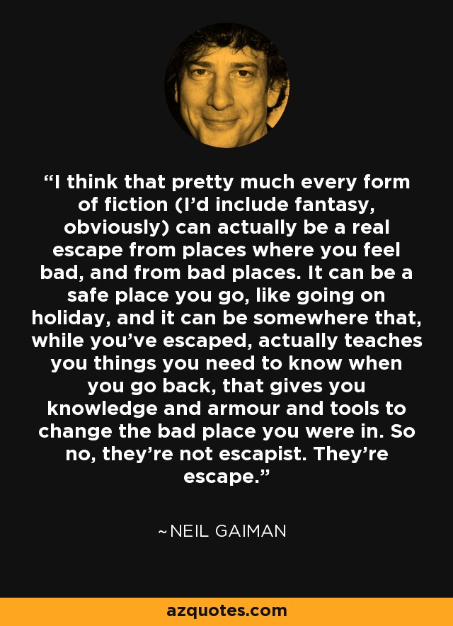 I think that pretty much every form of fiction (I’d include fantasy, obviously) can actually be a real escape from places where you feel bad, and from bad places. It can be a safe place you go, like going on holiday, and it can be somewhere that, while you’ve escaped, actually teaches you things you need to know when you go back, that gives you knowledge and armour and tools to change the bad place you were in. So no, they’re not escapist. They’re escape. - Neil Gaiman