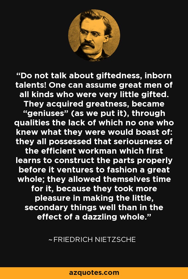 Do not talk about giftedness, inborn talents! One can assume great men of all kinds who were very little gifted. They acquired greatness, became “geniuses” (as we put it), through qualities the lack of which no one who knew what they were would boast of: they all possessed that seriousness of the efficient workman which first learns to construct the parts properly before it ventures to fashion a great whole; they allowed themselves time for it, because they took more pleasure in making the little, secondary things well than in the effect of a dazzling whole. - Friedrich Nietzsche