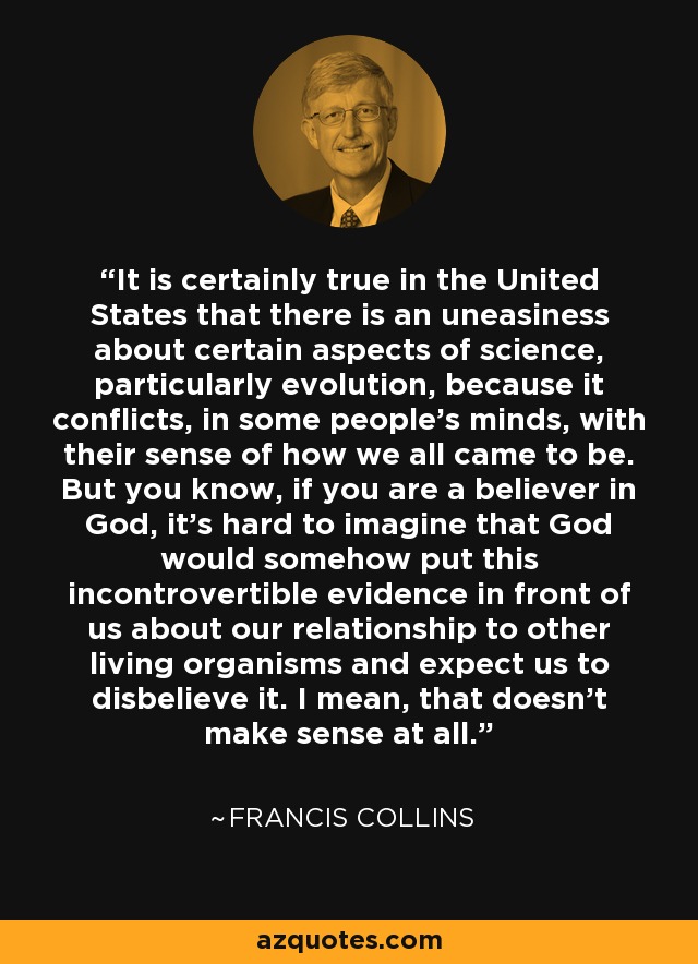 It is certainly true in the United States that there is an uneasiness about certain aspects of science, particularly evolution, because it conflicts, in some people's minds, with their sense of how we all came to be. But you know, if you are a believer in God, it's hard to imagine that God would somehow put this incontrovertible evidence in front of us about our relationship to other living organisms and expect us to disbelieve it. I mean, that doesn't make sense at all. - Francis Collins