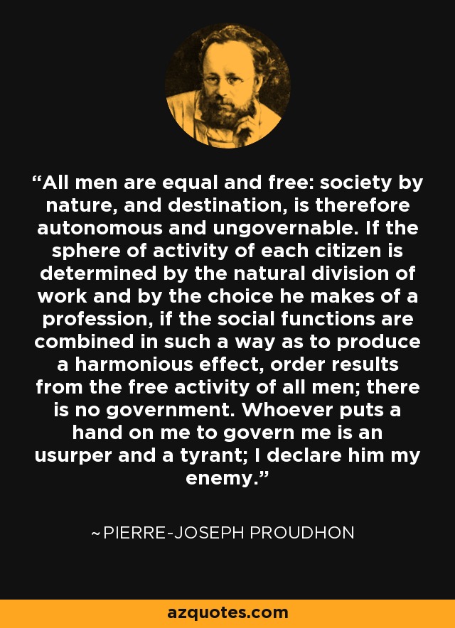All men are equal and free: society by nature, and destination, is therefore autonomous and ungovernable. If the sphere of activity of each citizen is determined by the natural division of work and by the choice he makes of a profession, if the social functions are combined in such a way as to produce a harmonious effect, order results from the free activity of all men; there is no government. Whoever puts a hand on me to govern me is an usurper and a tyrant; I declare him my enemy. - Pierre-Joseph Proudhon