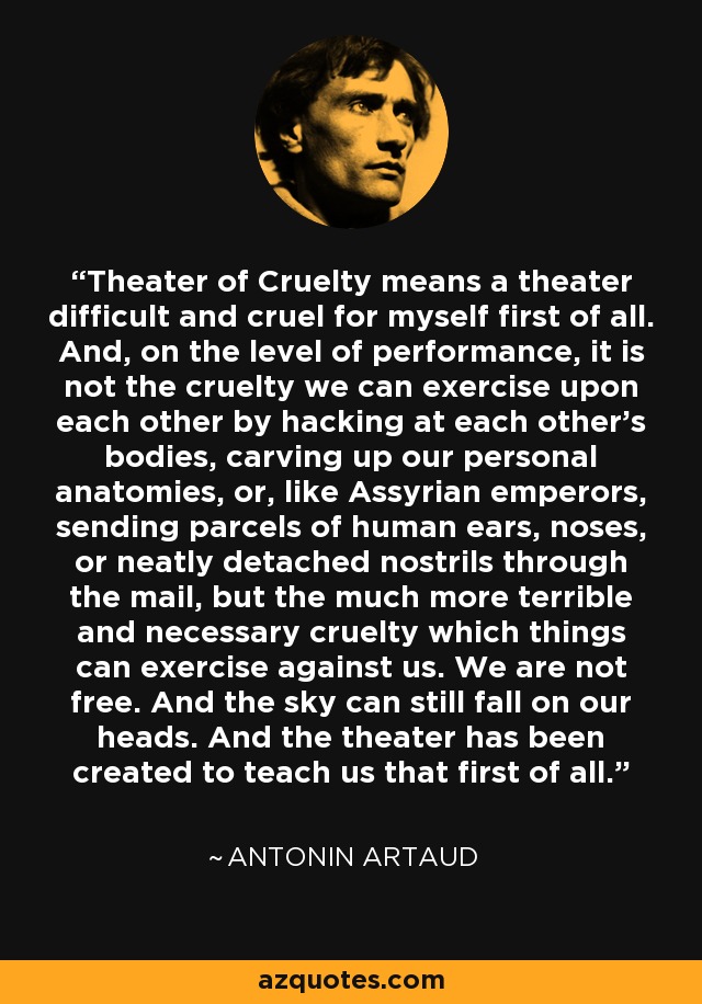 Theater of Cruelty means a theater difficult and cruel for myself first of all. And, on the level of performance, it is not the cruelty we can exercise upon each other by hacking at each other’s bodies, carving up our personal anatomies, or, like Assyrian emperors, sending parcels of human ears, noses, or neatly detached nostrils through the mail, but the much more terrible and necessary cruelty which things can exercise against us. We are not free. And the sky can still fall on our heads. And the theater has been created to teach us that first of all. - Antonin Artaud