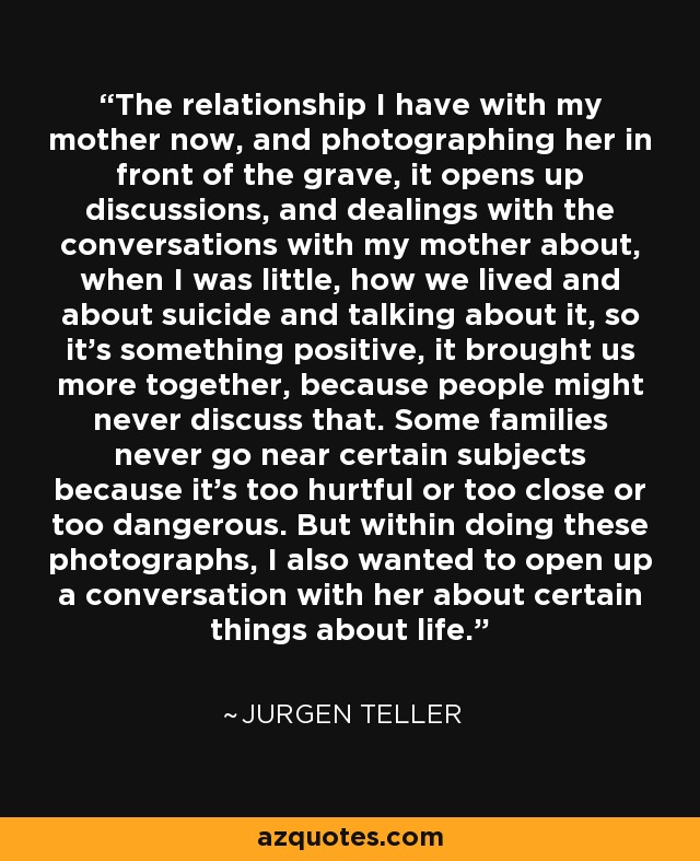 The relationship I have with my mother now, and photographing her in front of the grave, it opens up discussions, and dealings with the conversations with my mother about, when I was little, how we lived and about suicide and talking about it, so it's something positive, it brought us more together, because people might never discuss that. Some families never go near certain subjects because it's too hurtful or too close or too dangerous. But within doing these photographs, I also wanted to open up a conversation with her about certain things about life. - Jurgen Teller