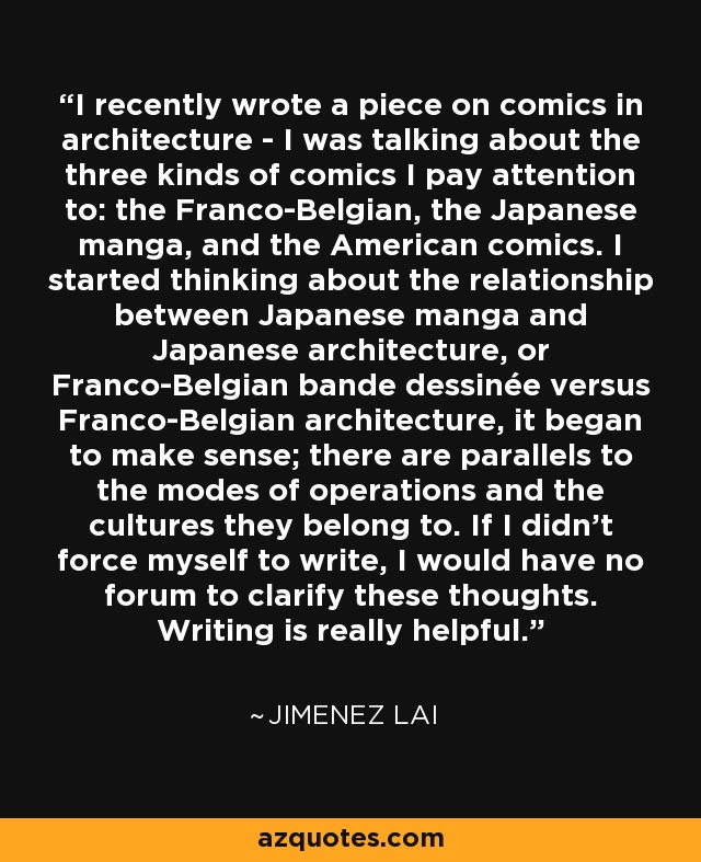 I recently wrote a piece on comics in architecture - I was talking about the three kinds of comics I pay attention to: the Franco-Belgian, the Japanese manga, and the American comics. I started thinking about the relationship between Japanese manga and Japanese architecture, or Franco-Belgian bande dessinée versus Franco-Belgian architecture, it began to make sense; there are parallels to the modes of operations and the cultures they belong to. If I didn't force myself to write, I would have no forum to clarify these thoughts. Writing is really helpful. - Jimenez Lai
