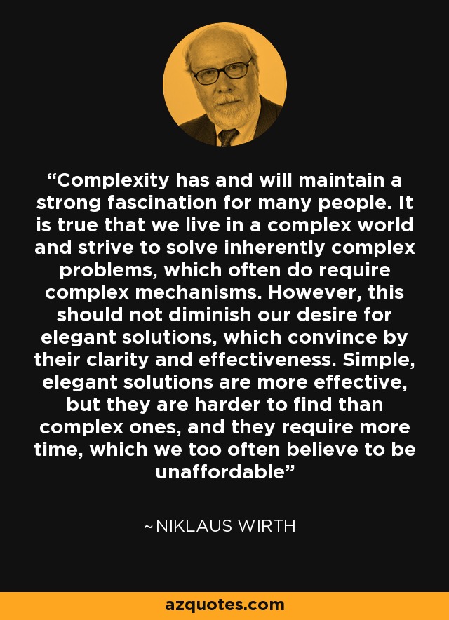 Complexity has and will maintain a strong fascination for many people. It is true that we live in a complex world and strive to solve inherently complex problems, which often do require complex mechanisms. However, this should not diminish our desire for elegant solutions, which convince by their clarity and effectiveness. Simple, elegant solutions are more effective, but they are harder to find than complex ones, and they require more time, which we too often believe to be unaffordable - Niklaus Wirth