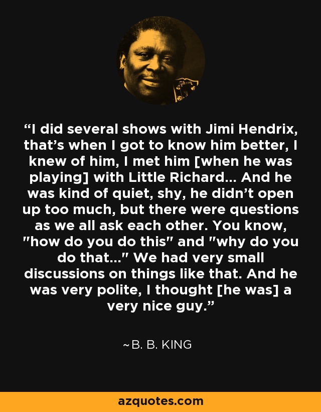 I did several shows with Jimi Hendrix, that's when I got to know him better, I knew of him, I met him [when he was playing] with Little Richard... And he was kind of quiet, shy, he didn't open up too much, but there were questions as we all ask each other. You know, 