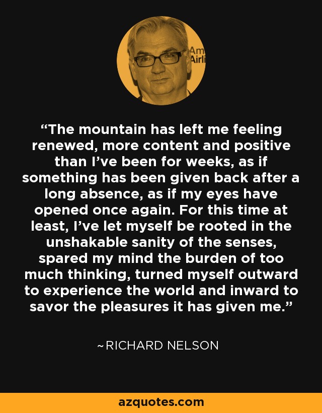 The mountain has left me feeling renewed, more content and positive than I’ve been for weeks, as if something has been given back after a long absence, as if my eyes have opened once again. For this time at least, I’ve let myself be rooted in the unshakable sanity of the senses, spared my mind the burden of too much thinking, turned myself outward to experience the world and inward to savor the pleasures it has given me. - Richard Nelson