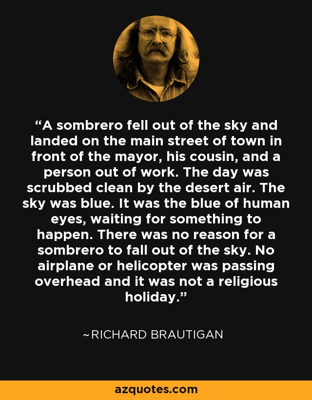 A sombrero fell out of the sky and landed on the main street of town in front of the mayor, his cousin, and a person out of work. The day was scrubbed clean by the desert air. The sky was blue. It was the blue of human eyes, waiting for something to happen. There was no reason for a sombrero to fall out of the sky. No airplane or helicopter was passing overhead and it was not a religious holiday. - Richard Brautigan