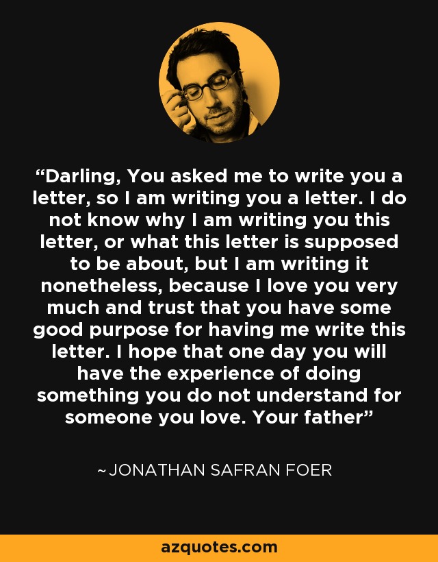 Darling, You asked me to write you a letter, so I am writing you a letter. I do not know why I am writing you this letter, or what this letter is supposed to be about, but I am writing it nonetheless, because I love you very much and trust that you have some good purpose for having me write this letter. I hope that one day you will have the experience of doing something you do not understand for someone you love. Your father - Jonathan Safran Foer