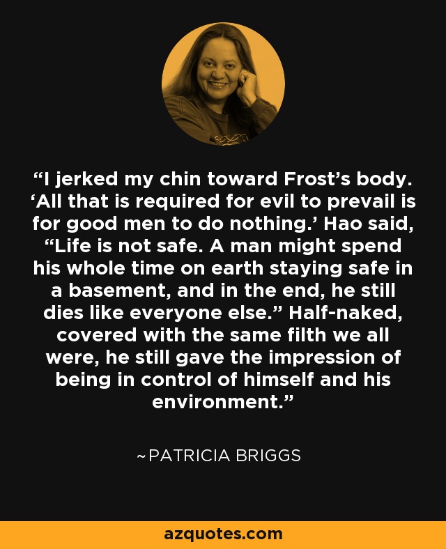 I jerked my chin toward Frost’s body. ‘All that is required for evil to prevail is for good men to do nothing.’ Hao said, “Life is not safe. A man might spend his whole time on earth staying safe in a basement, and in the end, he still dies like everyone else.” Half-naked, covered with the same filth we all were, he still gave the impression of being in control of himself and his environment. - Patricia Briggs