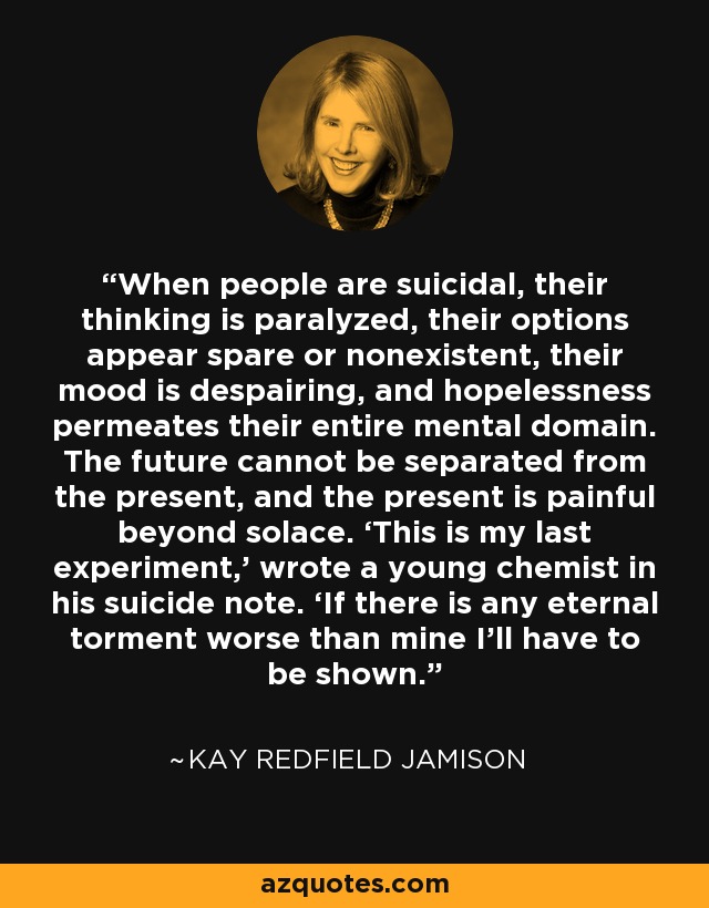 When people are suicidal, their thinking is paralyzed, their options appear spare or nonexistent, their mood is despairing, and hopelessness permeates their entire mental domain. The future cannot be separated from the present, and the present is painful beyond solace. ‘This is my last experiment,’ wrote a young chemist in his suicide note. ‘If there is any eternal torment worse than mine I’ll have to be shown. - Kay Redfield Jamison