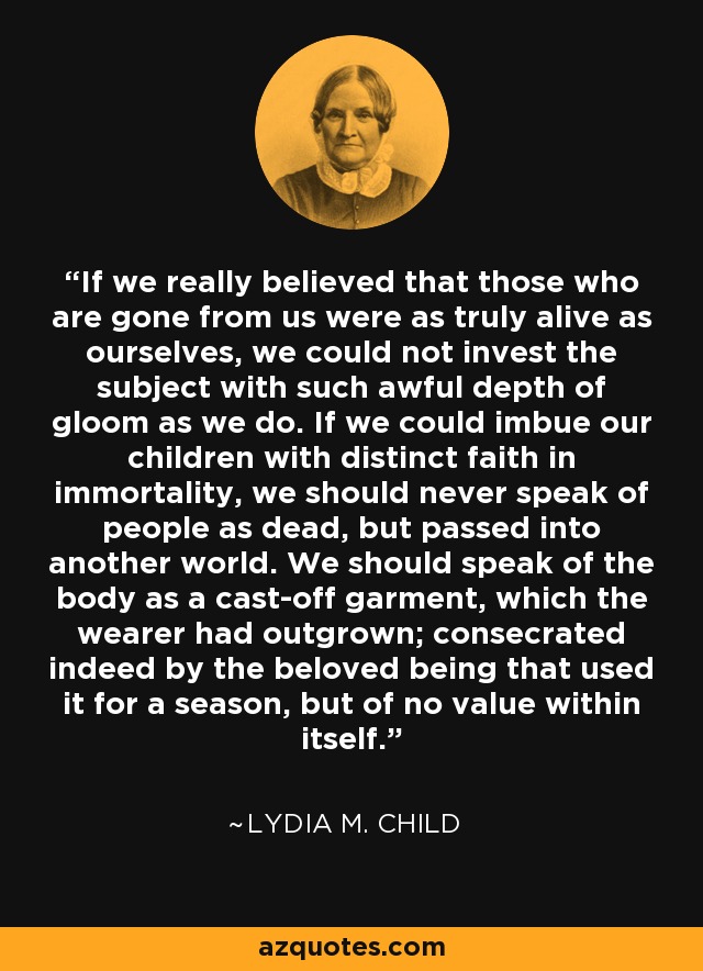 If we really believed that those who are gone from us were as truly alive as ourselves, we could not invest the subject with such awful depth of gloom as we do. If we could imbue our children with distinct faith in immortality, we should never speak of people as dead, but passed into another world. We should speak of the body as a cast-off garment, which the wearer had outgrown; consecrated indeed by the beloved being that used it for a season, but of no value within itself. - Lydia M. Child