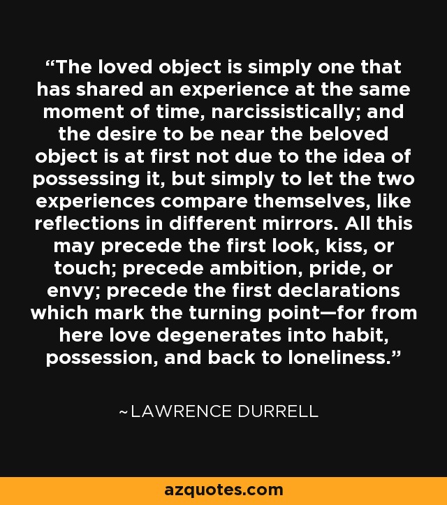 The loved object is simply one that has shared an experience at the same moment of time, narcissistically; and the desire to be near the beloved object is at first not due to the idea of possessing it, but simply to let the two experiences compare themselves, like reflections in different mirrors. All this may precede the first look, kiss, or touch; precede ambition, pride, or envy; precede the first declarations which mark the turning point—for from here love degenerates into habit, possession, and back to loneliness. - Lawrence Durrell