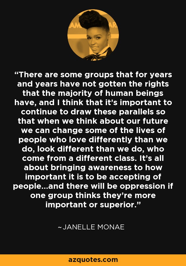 There are some groups that for years and years have not gotten the rights that the majority of human beings have, and I think that it's important to continue to draw these parallels so that when we think about our future we can change some of the lives of people who love differently than we do, look different than we do, who come from a different class. It's all about bringing awareness to how important it is to be accepting of people...and there will be oppression if one group thinks they're more important or superior. - Janelle Monae