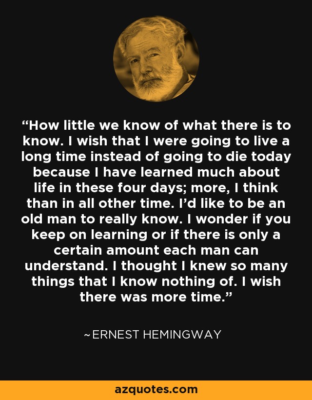 How little we know of what there is to know. I wish that I were going to live a long time instead of going to die today because I have learned much about life in these four days; more, I think than in all other time. I'd like to be an old man to really know. I wonder if you keep on learning or if there is only a certain amount each man can understand. I thought I knew so many things that I know nothing of. I wish there was more time. - Ernest Hemingway