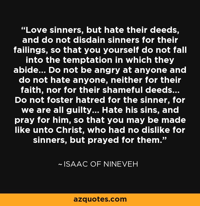 Love sinners, but hate their deeds, and do not disdain sinners for their failings, so that you yourself do not fall into the temptation in which they abide... Do not be angry at anyone and do not hate anyone, neither for their faith, nor for their shameful deeds... Do not foster hatred for the sinner, for we are all guilty... Hate his sins, and pray for him, so that you may be made like unto Christ, who had no dislike for sinners, but prayed for them. - Isaac of Nineveh