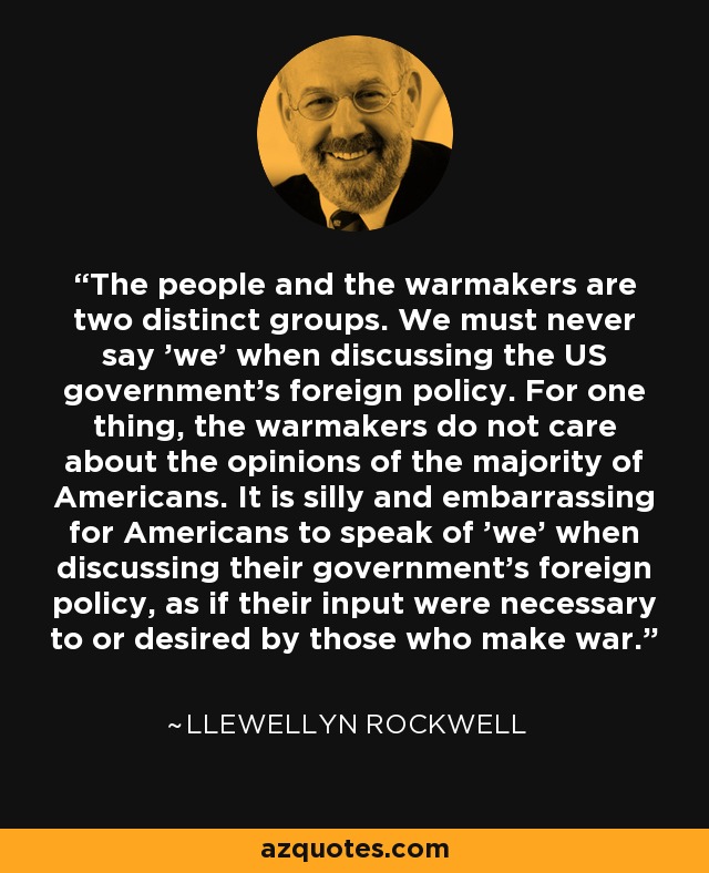 The people and the warmakers are two distinct groups. We must never say 'we' when discussing the US government's foreign policy. For one thing, the warmakers do not care about the opinions of the majority of Americans. It is silly and embarrassing for Americans to speak of 'we' when discussing their government's foreign policy, as if their input were necessary to or desired by those who make war. - Llewellyn Rockwell