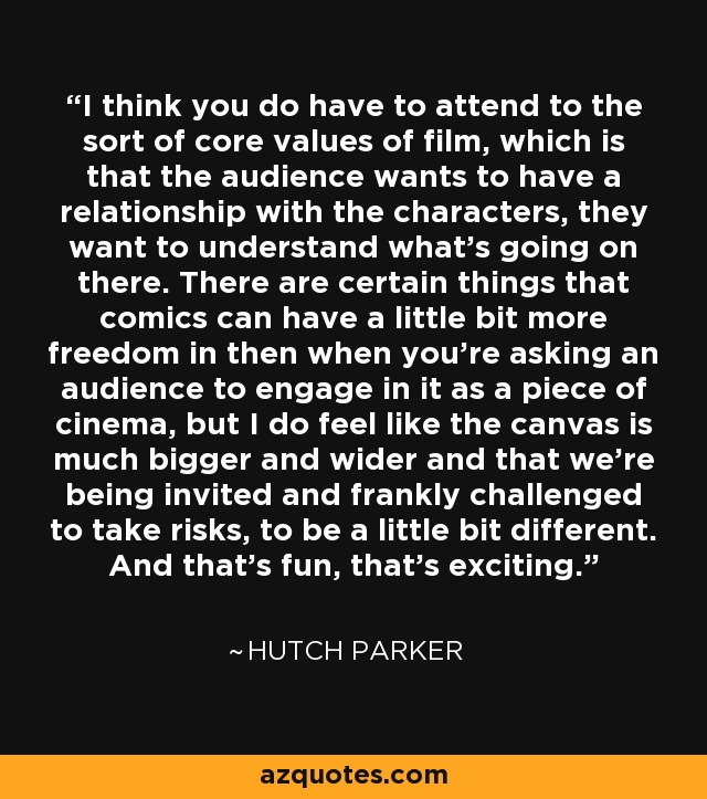 I think you do have to attend to the sort of core values of film, which is that the audience wants to have a relationship with the characters, they want to understand what's going on there. There are certain things that comics can have a little bit more freedom in then when you're asking an audience to engage in it as a piece of cinema, but I do feel like the canvas is much bigger and wider and that we're being invited and frankly challenged to take risks, to be a little bit different. And that's fun, that's exciting. - Hutch Parker