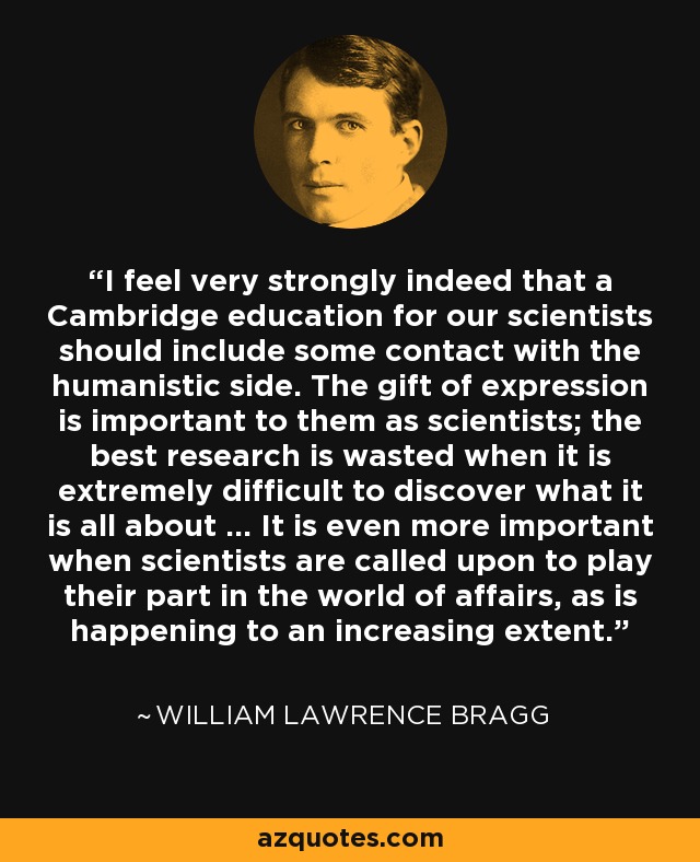 I feel very strongly indeed that a Cambridge education for our scientists should include some contact with the humanistic side. The gift of expression is important to them as scientists; the best research is wasted when it is extremely difficult to discover what it is all about ... It is even more important when scientists are called upon to play their part in the world of affairs, as is happening to an increasing extent. - William Lawrence Bragg