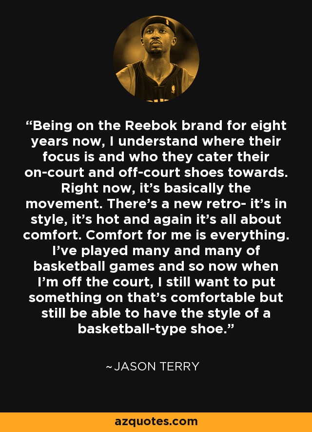 Being on the Reebok brand for eight years now, I understand where their focus is and who they cater their on-court and off-court shoes towards. Right now, it's basically the movement. There's a new retro- it's in style, it's hot and again it's all about comfort. Comfort for me is everything. I've played many and many of basketball games and so now when I'm off the court, I still want to put something on that's comfortable but still be able to have the style of a basketball-type shoe. - Jason Terry