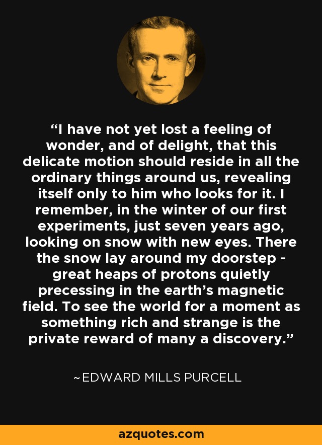 I have not yet lost a feeling of wonder, and of delight, that this delicate motion should reside in all the ordinary things around us, revealing itself only to him who looks for it. I remember, in the winter of our first experiments, just seven years ago, looking on snow with new eyes. There the snow lay around my doorstep - great heaps of protons quietly precessing in the earth’s magnetic field. To see the world for a moment as something rich and strange is the private reward of many a discovery. - Edward Mills Purcell