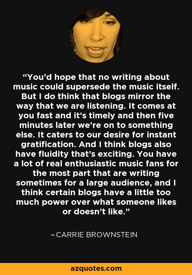 You'd hope that no writing about music could supersede the music itself. But I do think that blogs mirror the way that we are listening. It comes at you fast and it's timely and then five minutes later we're on to something else. It caters to our desire for instant gratification. And I think blogs also have fluidity that's exciting. You have a lot of real enthusiastic music fans for the most part that are writing sometimes for a large audience, and I think certain blogs have a little too much power over what someone likes or doesn't like. - Carrie Brownstein