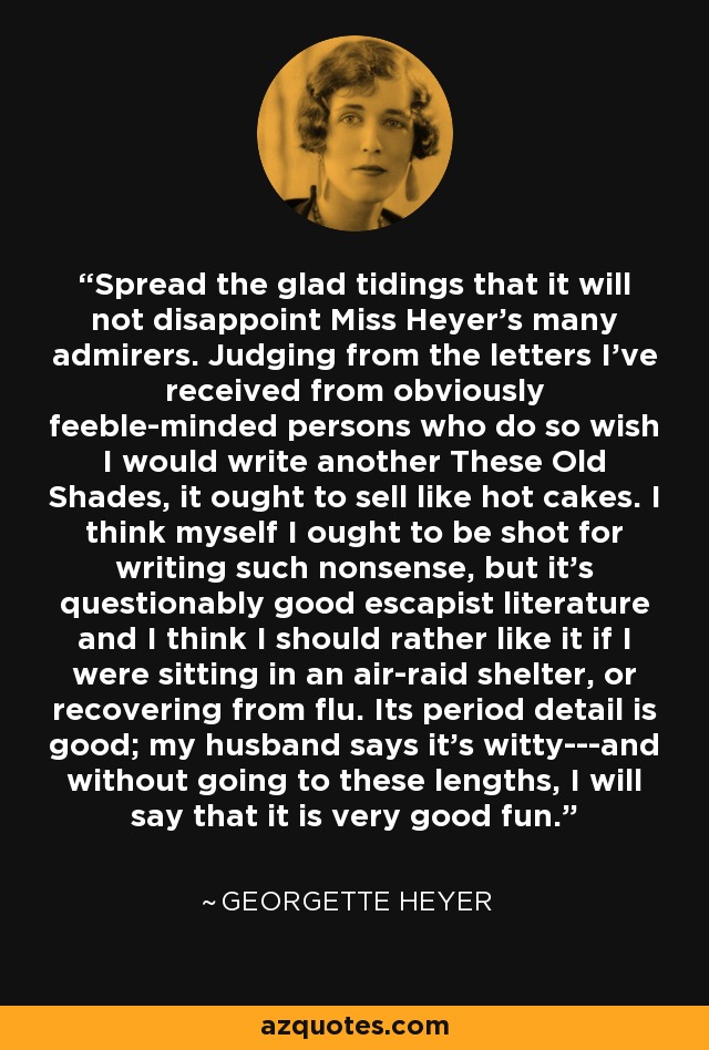 Spread the glad tidings that it will not disappoint Miss Heyer's many admirers. Judging from the letters I've received from obviously feeble-minded persons who do so wish I would write another These Old Shades, it ought to sell like hot cakes. I think myself I ought to be shot for writing such nonsense, but it's questionably good escapist literature and I think I should rather like it if I were sitting in an air-raid shelter, or recovering from flu. Its period detail is good; my husband says it's witty---and without going to these lengths, I will say that it is very good fun. - Georgette Heyer