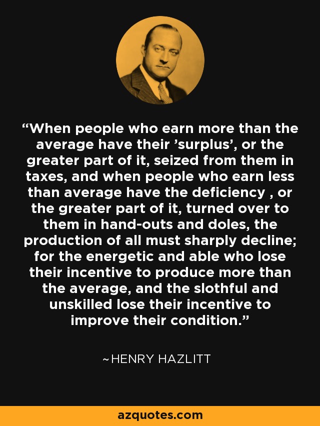 When people who earn more than the average have their 'surplus', or the greater part of it, seized from them in taxes, and when people who earn less than average have the deficiency , or the greater part of it, turned over to them in hand-outs and doles, the production of all must sharply decline; for the energetic and able who lose their incentive to produce more than the average, and the slothful and unskilled lose their incentive to improve their condition. - Henry Hazlitt