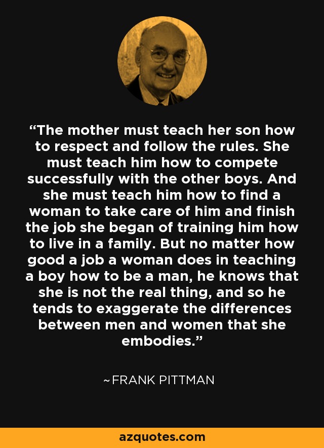 The mother must teach her son how to respect and follow the rules. She must teach him how to compete successfully with the other boys. And she must teach him how to find a woman to take care of him and finish the job she began of training him how to live in a family. But no matter how good a job a woman does in teaching a boy how to be a man, he knows that she is not the real thing, and so he tends to exaggerate the differences between men and women that she embodies. - Frank Pittman