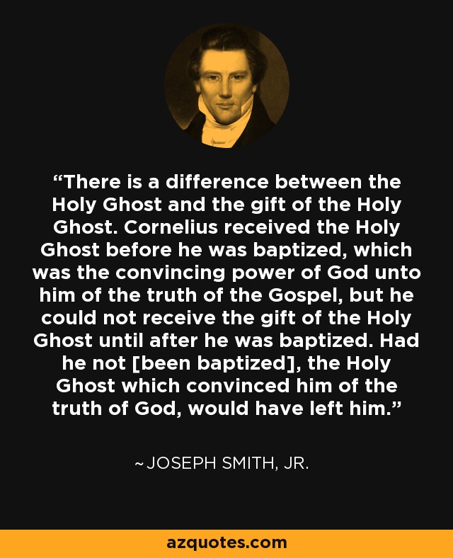 There is a difference between the Holy Ghost and the gift of the Holy Ghost. Cornelius received the Holy Ghost before he was baptized, which was the convincing power of God unto him of the truth of the Gospel, but he could not receive the gift of the Holy Ghost until after he was baptized. Had he not [been baptized], the Holy Ghost which convinced him of the truth of God, would have left him. - Joseph Smith, Jr.