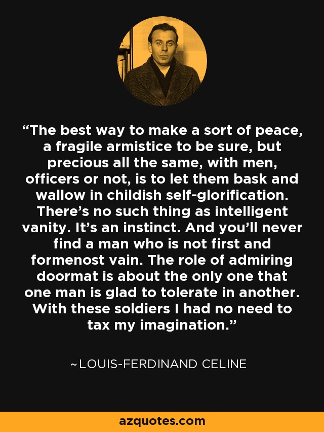 The best way to make a sort of peace, a fragile armistice to be sure, but precious all the same, with men, officers or not, is to let them bask and wallow in childish self-glorification. There’s no such thing as intelligent vanity. It’s an instinct. And you’ll never find a man who is not first and formenost vain. The role of admiring doormat is about the only one that one man is glad to tolerate in another. With these soldiers I had no need to tax my imagination. - Louis-Ferdinand Celine