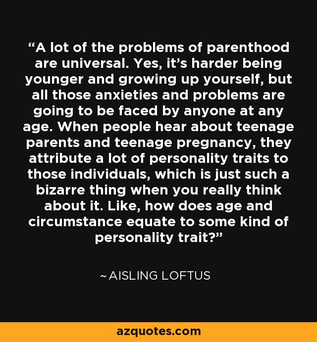 A lot of the problems of parenthood are universal. Yes, it's harder being younger and growing up yourself, but all those anxieties and problems are going to be faced by anyone at any age. When people hear about teenage parents and teenage pregnancy, they attribute a lot of personality traits to those individuals, which is just such a bizarre thing when you really think about it. Like, how does age and circumstance equate to some kind of personality trait? - Aisling Loftus