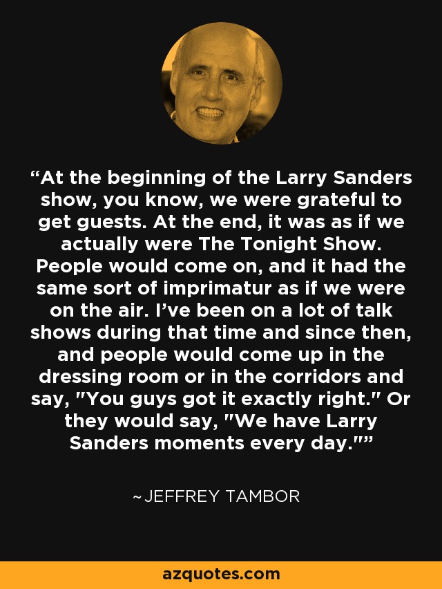 At the beginning of the Larry Sanders show, you know, we were grateful to get guests. At the end, it was as if we actually were The Tonight Show. People would come on, and it had the same sort of imprimatur as if we were on the air. I've been on a lot of talk shows during that time and since then, and people would come up in the dressing room or in the corridors and say, 
