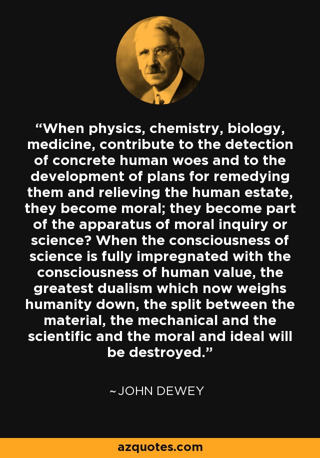 When physics, chemistry, biology, medicine, contribute to the detection of concrete human woes and to the development of plans for remedying them and relieving the human estate, they become moral; they become part of the apparatus of moral inquiry or science? When the consciousness of science is fully impregnated with the consciousness of human value, the greatest dualism which now weighs humanity down, the split between the material, the mechanical and the scientific and the moral and ideal will be destroyed. - John Dewey