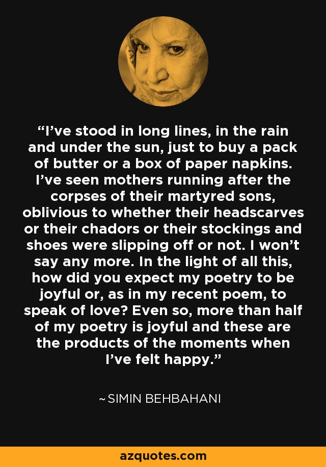 I've stood in long lines, in the rain and under the sun, just to buy a pack of butter or a box of paper napkins. I've seen mothers running after the corpses of their martyred sons, oblivious to whether their headscarves or their chadors or their stockings and shoes were slipping off or not. I won't say any more. In the light of all this, how did you expect my poetry to be joyful or, as in my recent poem, to speak of love? Even so, more than half of my poetry is joyful and these are the products of the moments when I've felt happy. - Simin Behbahani