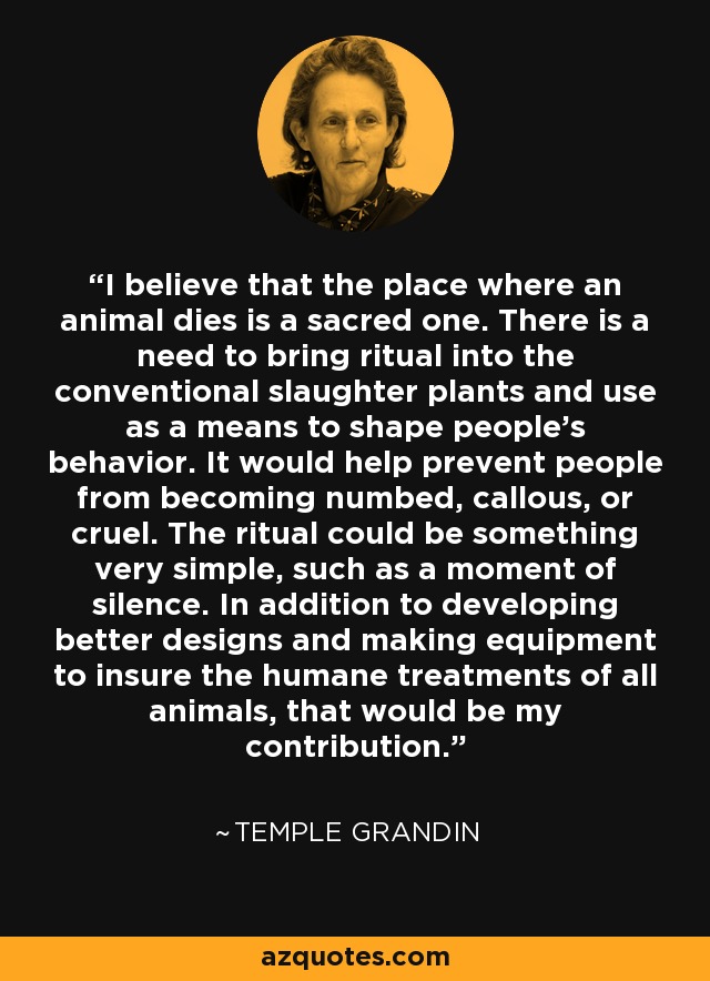 I believe that the place where an animal dies is a sacred one. There is a need to bring ritual into the conventional slaughter plants and use as a means to shape people's behavior. It would help prevent people from becoming numbed, callous, or cruel. The ritual could be something very simple, such as a moment of silence. In addition to developing better designs and making equipment to insure the humane treatments of all animals, that would be my contribution. - Temple Grandin