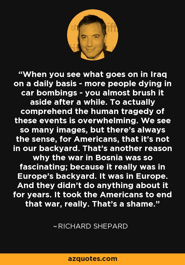 When you see what goes on in Iraq on a daily basis - more people dying in car bombings - you almost brush it aside after a while. To actually comprehend the human tragedy of these events is overwhelming. We see so many images, but there's always the sense, for Americans, that it's not in our backyard. That's another reason why the war in Bosnia was so fascinating; because it really was in Europe's backyard. It was in Europe. And they didn't do anything about it for years. It took the Americans to end that war, really. That's a shame. - Richard Shepard