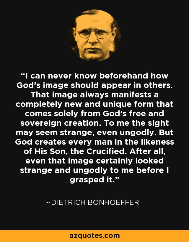 I can never know beforehand how God’s image should appear in others. That image always manifests a completely new and unique form that comes solely from God’s free and sovereign creation. To me the sight may seem strange, even ungodly. But God creates every man in the likeness of His Son, the Crucified. After all, even that image certainly looked strange and ungodly to me before I grasped it. - Dietrich Bonhoeffer