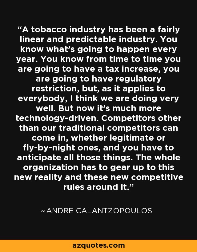 A tobacco industry has been a fairly linear and predictable industry. You know what's going to happen every year. You know from time to time you are going to have a tax increase, you are going to have regulatory restriction, but, as it applies to everybody, I think we are doing very well. But now it's much more technology-driven. Competitors other than our traditional competitors can come in, whether legitimate or fly-by-night ones, and you have to anticipate all those things. The whole organization has to gear up to this new reality and these new competitive rules around it. - Andre Calantzopoulos