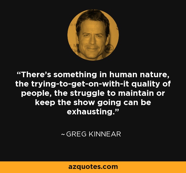 There's something in human nature, the trying-to-get-on-with-it quality of people, the struggle to maintain or keep the show going can be exhausting. - Greg Kinnear