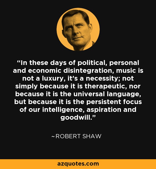 In these days of political, personal and economic disintegration, music is not a luxury, it's a necessity; not simply because it is therapeutic, nor because it is the universal language, but because it is the persistent focus of our intelligence, aspiration and goodwill. - Robert Lawson Shaw