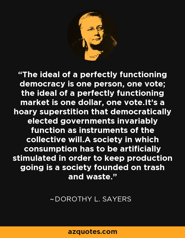 The ideal of a perfectly functioning democracy is one person, one vote; the ideal of a perfectly functioning market is one dollar, one vote.It's a hoary superstition that democratically elected governments invariably function as instruments of the collective will.A society in which consumption has to be artificially stimulated in order to keep production going is a society founded on trash and waste. - Dorothy L. Sayers