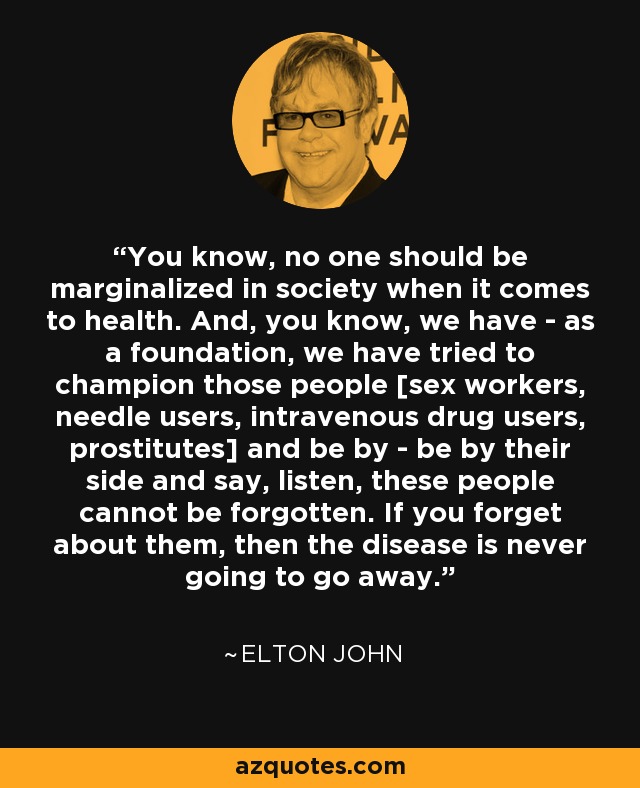 You know, no one should be marginalized in society when it comes to health. And, you know, we have - as a foundation, we have tried to champion those people [sex workers, needle users, intravenous drug users, prostitutes] and be by - be by their side and say, listen, these people cannot be forgotten. If you forget about them, then the disease is never going to go away. - Elton John