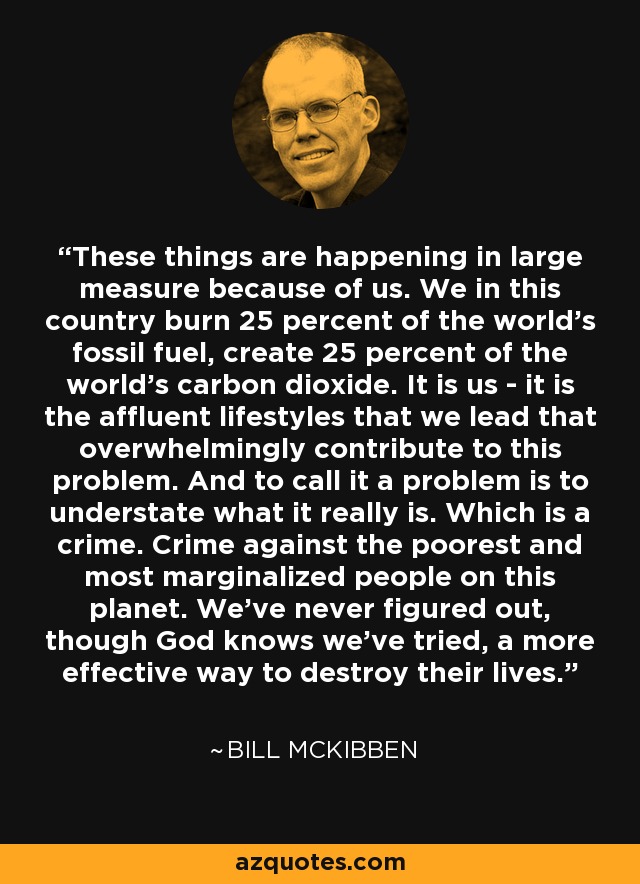 These things are happening in large measure because of us. We in this country burn 25 percent of the world's fossil fuel, create 25 percent of the world's carbon dioxide. It is us - it is the affluent lifestyles that we lead that overwhelmingly contribute to this problem. And to call it a problem is to understate what it really is. Which is a crime. Crime against the poorest and most marginalized people on this planet. We've never figured out, though God knows we've tried, a more effective way to destroy their lives. - Bill McKibben