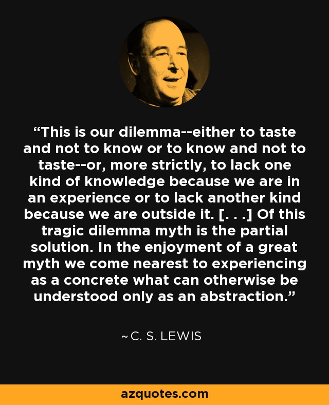 This is our dilemma--either to taste and not to know or to know and not to taste--or, more strictly, to lack one kind of knowledge because we are in an experience or to lack another kind because we are outside it. [. . .] Of this tragic dilemma myth is the partial solution. In the enjoyment of a great myth we come nearest to experiencing as a concrete what can otherwise be understood only as an abstraction. - C. S. Lewis