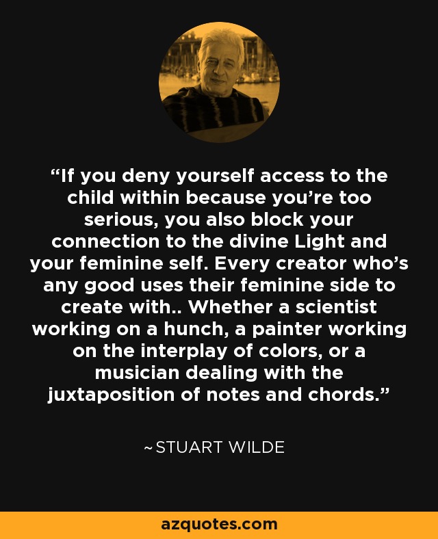 If you deny yourself access to the child within because you're too serious, you also block your connection to the divine Light and your feminine self. Every creator who's any good uses their feminine side to create with.. Whether a scientist working on a hunch, a painter working on the interplay of colors, or a musician dealing with the juxtaposition of notes and chords. - Stuart Wilde