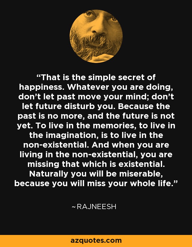 That is the simple secret of happiness. Whatever you are doing, don’t let past move your mind; don’t let future disturb you. Because the past is no more, and the future is not yet. To live in the memories, to live in the imagination, is to live in the non-existential. And when you are living in the non-existential, you are missing that which is existential. Naturally you will be miserable, because you will miss your whole life. - Rajneesh