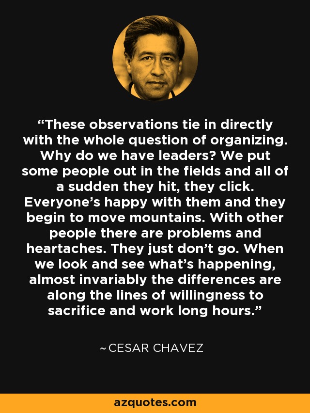 These observations tie in directly with the whole question of organizing. Why do we have leaders? We put some people out in the fields and all of a sudden they hit, they click. Everyone's happy with them and they begin to move mountains. With other people there are problems and heartaches. They just don't go. When we look and see what's happening, almost invariably the differences are along the lines of willingness to sacrifice and work long hours. - Cesar Chavez