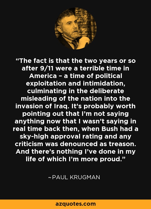 The fact is that the two years or so after 9/11 were a terrible time in America – a time of political exploitation and intimidation, culminating in the deliberate misleading of the nation into the invasion of Iraq. It’s probably worth pointing out that I’m not saying anything now that I wasn’t saying in real time back then, when Bush had a sky-high approval rating and any criticism was denounced as treason. And there’s nothing I’ve done in my life of which I’m more proud. - Paul Krugman