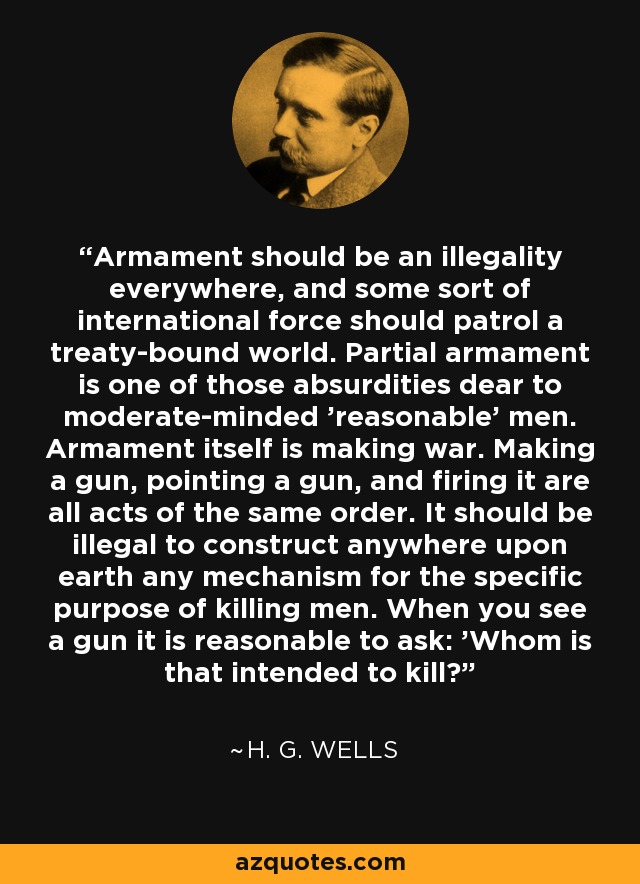 Armament should be an illegality everywhere, and some sort of international force should patrol a treaty-bound world. Partial armament is one of those absurdities dear to moderate-minded 'reasonable' men. Armament itself is making war. Making a gun, pointing a gun, and firing it are all acts of the same order. It should be illegal to construct anywhere upon earth any mechanism for the specific purpose of killing men. When you see a gun it is reasonable to ask: 'Whom is that intended to kill?' - H. G. Wells