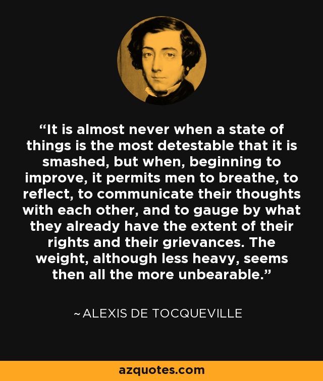 It is almost never when a state of things is the most detestable that it is smashed, but when, beginning to improve, it permits men to breathe, to reflect, to communicate their thoughts with each other, and to gauge by what they already have the extent of their rights and their grievances. The weight, although less heavy, seems then all the more unbearable. - Alexis de Tocqueville